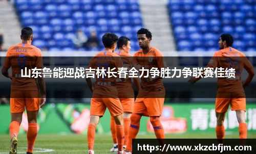 山东鲁能迎战吉林长春全力争胜力争联赛佳绩